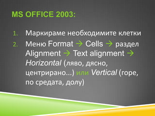 MS OFFICE 2003:

Маркираме необходимите клетки
2. Меню Format  Cells  раздел
Alignment  Text alignment 
Horizontal (ляво, дясно,
центрирано...) или Vertical (горе,
по средата, долу)
1.

 