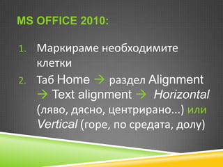 MS OFFICE 2010:
1. Маркираме необходимите

клетки
2. Таб Home  раздел Alignment
 Text alignment  Horizontal
(ляво, дясно, центрирано...) или
Vertical (горе, по средата, долу)

 