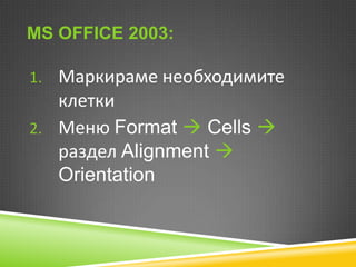 MS OFFICE 2003:
1. Маркираме необходимите

клетки
2. Меню Format  Cells 
раздел Alignment 
Orientation

 