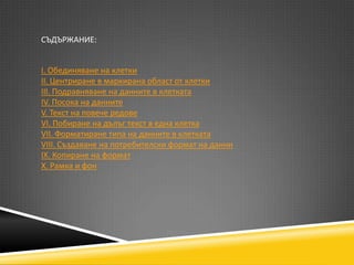 СЪДЪРЖАНИЕ:
І. Обединяване на клетки
ІІ. Центриране в маркирана област от клетки
ІІІ. Подравняване на данните в клетката
ІV. Посока на данните
V. Текст на повече редове
VІ. Побиране на дълъг текст в една клетка
VІІ. Форматиране типа на данните в клетката
VІІІ. Създаване на потребителски формат на данни
ІХ. Копиране на формат
Х. Рамка и фон

 