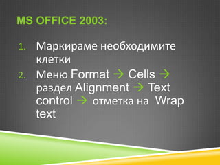 MS OFFICE 2003:
1. Маркираме необходимите

клетки
2. Меню Format  Cells 
раздел Alignment  Text
control  отметка на Wrap
text

 