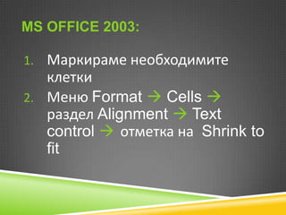 MS OFFICE 2003:
1. Маркираме необходимите

клетки
2. Меню Format  Cells 
раздел Alignment  Text
control  отметка на Shrink to
fit

 