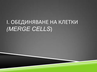 І. ОБЕДИНЯВАНЕ НА КЛЕТКИ
(MERGE CELLS)

 