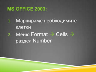 MS OFFICE 2003:
1. Маркираме необходимите

клетки
2. Меню Format  Cells 
раздел Number

 