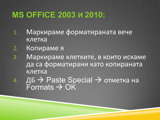 MS OFFICE 2003 И 2010:
1.
2.
3.

4.

Маркираме форматираната вече
клетка
Копираме я
Маркираме клетките, в които искаме
да са форматирани като копираната
клетка
ДБ  Paste Special  отметка на
Formats  OK

 