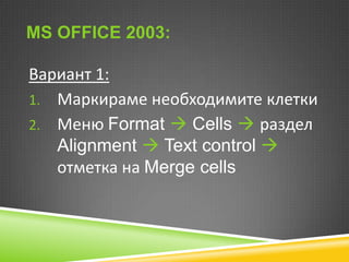 MS OFFICE 2003:

Вариант 1:
1. Маркираме необходимите клетки
2. Меню Format  Cells  раздел
Alignment  Text control 
отметка на Merge cells

 