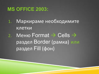 MS OFFICE 2003:
1. Маркираме необходимите

клетки
2. Меню Format  Cells 
раздел Border (рамка) или
раздел Fill (фон)

 