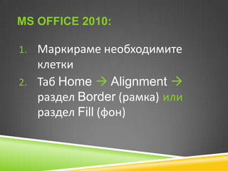 MS OFFICE 2010:
1. Маркираме необходимите

клетки
2. Таб Home  Alignment 
раздел Border (рамка) или
раздел Fill (фон)

 