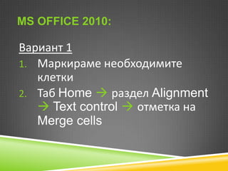 MS OFFICE 2010:

Вариант 1
1. Маркираме необходимите
клетки
2. Таб Home  раздел Alignment
 Text control  отметка на
Merge cells

 