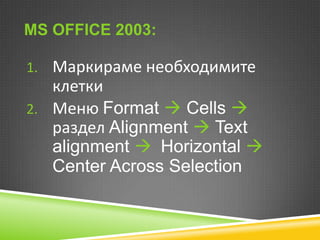 MS OFFICE 2003:
1. Маркираме необходимите

клетки
2. Меню Format  Cells 
раздел Alignment  Text
alignment  Horizontal 
Center Across Selection

 