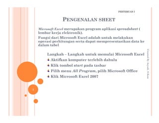 PENGENALAN SHEET
Microsoft Excel merupakan program aplikasi spreadsheet (
lembar kerja elektronik).
Fungsi dari Microsoft Excel adalah untuk melakukan
operasi perhitungan serta dapat mempresentasikan data ke
dalam tabel
Langkah – Langkah untuk memulai Microsoft Excel
Aktifkan komputer terlebih dahulu
CreatedByAsyadi,S.Kom
PERTEMUAN I
Aktifkan komputer terlebih dahulu
Klik tombol start pada tasbar
Pilih menu All Program, pilih Microsoft Office
Klik Microsoft Excel 2007
CreatedByAsyadi,S.Kom
1
 