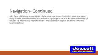 Navigation- Continued
Alt + PgUp = Move one screen leftAlt + PgDn Move one screen rightPgUp = Move one screen
upPgDn Move one screen downCtrl + = Move to right edge of dataCtrl + = Move to left edge of
dataCtrl +↑ Move to top edge of dataCtrl + Move to bottom edge of dataHome = Move to
beginning of row
 