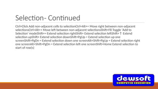 Selection- Continued
Ctrl+Click Add non-adjacent cells to selectionCtrl+Alt+= Move right between non-adjacent
selectionsCtrl+Alt++ Move left between non-adjacent selectionsShift+F8 Toggle 'Add to
Selection' modeShift+= Extend selection rightShift+ Extend selection leftShift+↑ Extend
selection upShift+ Extend selection downShift+PgUp = Extend selection up one
screenShift+PgDn = Extend selection down one screenAlt+Shift+PgUp = Extend selection right
one screenAlt+Shift+PgDn = Extend selection left one screenShift+Home Extend selection to
start of row(s)
 