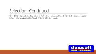 Selection- Continued
Ctrl + Shift + Home Extend selection to first cell in worksheetCtrl + Shift + End = Extend selection
to last cell in worksheetF8 = Toggle 'Extend Selection' mode
 