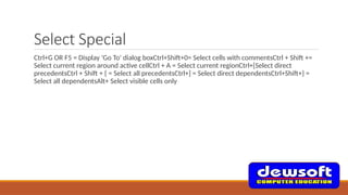 Select Special
Ctrl+G OR F5 = Display 'Go To' dialog boxCtrl+Shift+0= Select cells with commentsCtrl + Shift +=
Select current region around active cellCtrl + A = Select current regionCtrl+[Select direct
precedentsCtrl + Shift + { = Select all precedentsCtrl+] = Select direct dependentsCtrl+Shift+} =
Select all dependentsAlt+ Select visible cells only
 