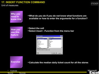 17. INSERT FUNCTION COMMAND                                                                 STICKER
Unit of measures


         Why you
         need to             • What do you do if you do not know what functions are
         know this            available or how to enter the arguments for a function?



         How you
                             • Select the cell
         use this
                             • Select Insert : Function from the menu bar
         feature




         Exercise            • Calculate the median daily ticket count for all the stores


     * Footnote
                                                                                              24
     Source:       Sources
 