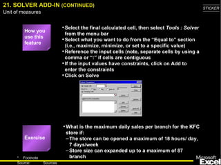 21. SOLVER ADD-IN (CONTINUED)                                                                 STICKER
Unit of measures


                             • Select the final calculated cell, then select Tools : Solver
         How you
                               from the menu bar
         use this
                             • Select what you want to do from the “Equal to” section
         feature
                               (i.e., maximize, minimize, or set to a specific value)
                             • Reference the input cells (note, separate cells by using a
                               comma or “:” if cells are contiguous
                             • If the input values have constraints, click on Add to
                               enter the constraints
                             • Click on Solve




                             • What is the maximum daily sales per branch for the KFC
                              store if:
         Exercise             – The store can be opened a maximum of 18 hours/ day,
                                7 days/week
                              – Store size can expanded up to a maximum of 87
     * Footnote                 branch
                                                                                                29
     Source:       Sources
 