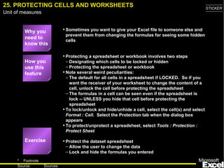 25. PROTECTING CELLS AND WORKSHEETS                                                                   STICKER
Unit of measures


         Why you             • Sometimes you want to give your Excel file to someone else and
                              prevent them from changing the formulas for seeing some hidden
         need to
                              cells
         know this

                             • Protecting a spreadsheet or workbook involves two steps
         How you               – Designating which cells to be locked or hidden
         use this              – Protecting the spreadsheet or workbook
         feature             • Note several weird peculiarities:
                               – The default for all cells in a spreadsheet if LOCKED. So if you
                                 want the receiver of your worksheet to change the content of a
                                 cell, unlock the cell before protecting the spreadsheet
                               – The formulas in a cell can be seen even if the spreadsheet is
                                 lock -- UNLESS you hide that cell before protecting the
                                 spreadsheet
                             • To lock/unlock and hide/unhide a cell, select the cell(s) and select
                               Format : Cell. Select the Protection tab when the dialog box
                               appears
                             • To protect/unprotect a spreadsheet, select Tools : Protection :
                               Protect Sheet

         Exercise            • Protect the dataset spreadsheet
                              – Allow the user to change the data
                              – Lock and hide the formulas you entered
     * Footnote
                                                                                                        36
     Source:       Sources
 
