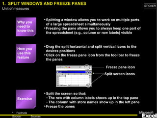 1. SPLIT WINDOWS AND FREEZE PANES                                                          STICKER
Unit of measures


                             • Splitting a window allows you to work on multiple parts
         Why you
                               of a large spreadsheet simultaneously
         need to
                             • Freezing the pane allows you to always keep one part of
         know this
                               the spreadsheet (e.g., column or row labels) visible


                             • Drag the split horizontal and split vertical icons to the
         How you
                               desires positions
         use this
                             • Click on the freeze pane icon from the tool bar to freeze
         feature
                               the panes

                                                                    Freeze pane icon
                                                                   Split screen icons




                             • Split the screen so that:
         Exercise              – The row with column labels shows up in the top pane
                               – The column with store names show up in the left pane
                             • Freeze the panes
     * Footnote
                                                                                              4
     Source:       Sources
 