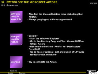 32. SWITCH OFF THE MICROSOFT ACTORS                                                     STICKER
Unit of measures


         Why you             • Also find the Microsoft Actors more disturbing than
         need to               helpful?
         know this           • Always popping up at the wrong moment




         How you             • Excel 97
         use this              – Start the Windows Explorer
         feature               – Go to the directory Program Files: Microsoft Office:
                                 Office: Actors
                               – Rename the directory “Actors” to “Dead Actors”
                             • Excel 2000
                               – Go to Tools : Options : Edit and switch off „Provide
                                 feedback with animation“


         Exercise            • Try to eliminate the Actors


     * Footnote
                                                                                          44
     Source:       Sources
 