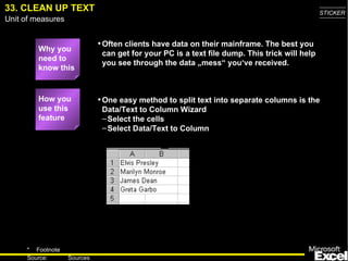33. CLEAN UP TEXT                                                                             STICKER
Unit of measures


                             • Often clients have data on their mainframe. The best you
         Why you
                              can get for your PC is a text file dump. This trick will help
         need to
                              you see through the data „mess“ you‘ve received.
         know this


         How you             • One easy method to split text into separate columns is the
         use this             Data/Text to Column Wizard
         feature              – Select the cells
                              – Select Data/Text to Column




     * Footnote
                                                                                                45
     Source:       Sources
 