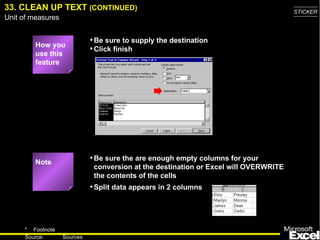 33. CLEAN UP TEXT (CONTINUED)                                                         STICKER
Unit of measures


                             • Be sure to supply the destination
         How you
                             • Click finish
         use this
         feature




         Note
                             • Be sure the are enough empty columns for your
                              conversion at the destination or Excel will OVERWRITE
                              the contents of the cells
                             • Split data appears in 2 columns



     * Footnote
                                                                                        47
     Source:       Sources
 
