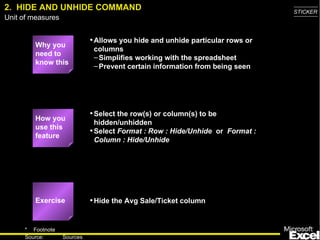 2. HIDE AND UNHIDE COMMAND                                                     STICKER
Unit of measures


                             • Allows you hide and unhide particular rows or
         Why you
                              columns
         need to
                              – Simplifies working with the spreadsheet
         know this
                              – Prevent certain information from being seen




                             • Select the row(s) or column(s) to be
         How you
                               hidden/unhidden
         use this
                             • Select Format : Row : Hide/Unhide or Format :
         feature
                               Column : Hide/Unhide




         Exercise            • Hide the Avg Sale/Ticket column


     * Footnote
                                                                                  5
     Source:       Sources
 