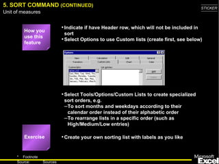 5. SORT COMMAND (CONTINUED)                                                                 STICKER
Unit of measures


                             • Indicate if have Header row, which will not be included in
         How you
                               sort
         use this
                             • Select Options to use Custom lists (create first, see below)
         feature




                             • Select Tools/Options/Custom Lists to create specialized
                              sort orders, e.g.
                              –To sort months and weekdays according to their
                               calendar order instead of their alphabetic order
                              –To rearrange lists in a specific order (such as
                               High/Medium/Low entries)

         Exercise            • Create your own sorting list with labels as you like


     * Footnote
                                                                                               9
     Source:       Sources
 