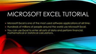 MICROSOFT EXCEL TUTORIAL
 Microsoft Excel is one of the most used software applications of all time.
 Hundreds of millions of people around the world use Microsoft Excel.
 You can use Excel to enter all sorts of data and perform financial,
mathematical or statistical calculations.
 