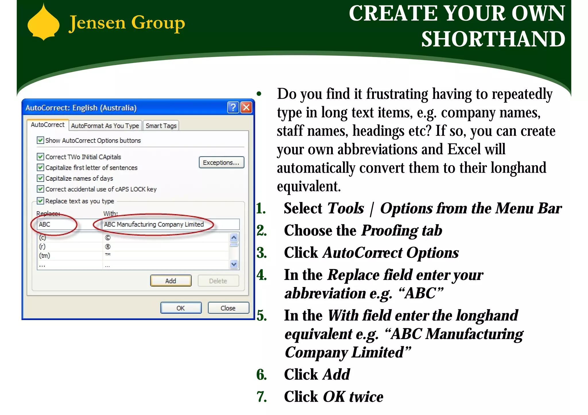 CREATE YOUR OWN
                    SHORTHAND

• Do you find it frustrating having to repeatedly
   type in long text items, e.g. company names,
   staff names, headings etc? If so, you can create
   your own abbreviations and Excel will
   automatically convert them to their longhand
   equivalent.
1. Select Tools | Options from the Menu Bar
2. Choose the Proofing tab
3. Click AutoCorrect Options
4. In the Replace field enter your
    abbreviation e.g. “ABC”
5. In the With field enter the longhand
    equivalent e.g. “ABC Manufacturing
    Company Limited”
6. Click Add
7. Click OK twice
 