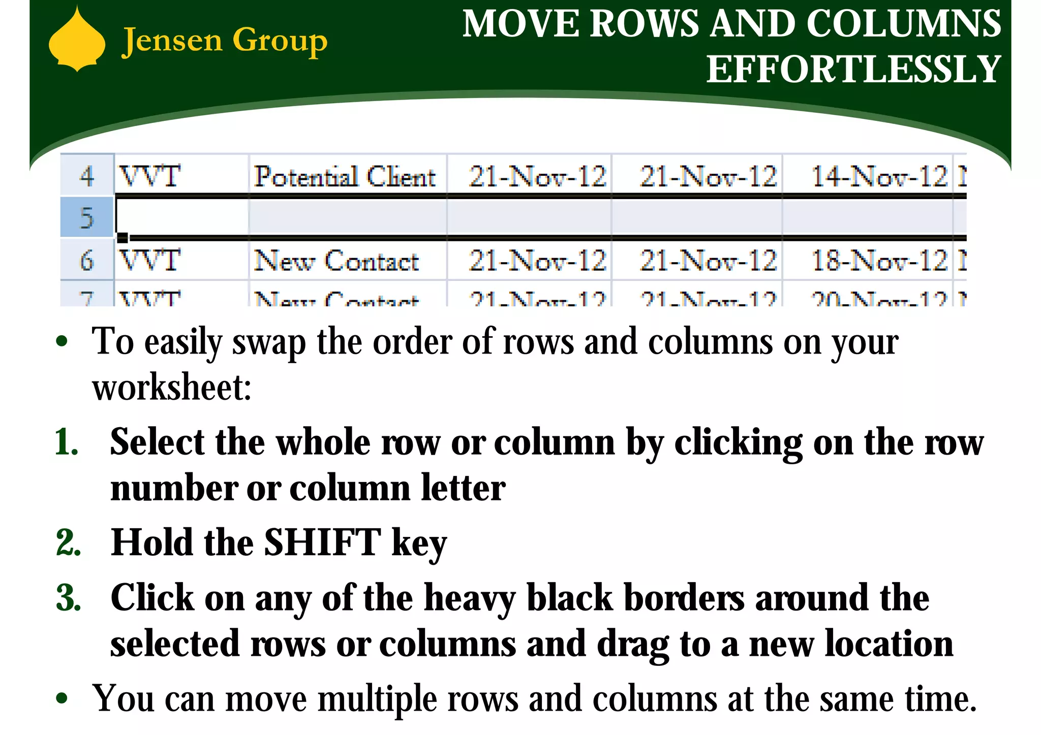 MOVE ROWS AND COLUMNS
                                   EFFORTLESSLY




• To easily swap the order of rows and columns on your
  worksheet:
1. Select the whole row or column by clicking on the row
   number or column letter
2. Hold the SHIFT key
3. Click on any of the heavy black borders around the
   selected rows or columns and drag to a new location
• You can move multiple rows and columns at the same time.
 