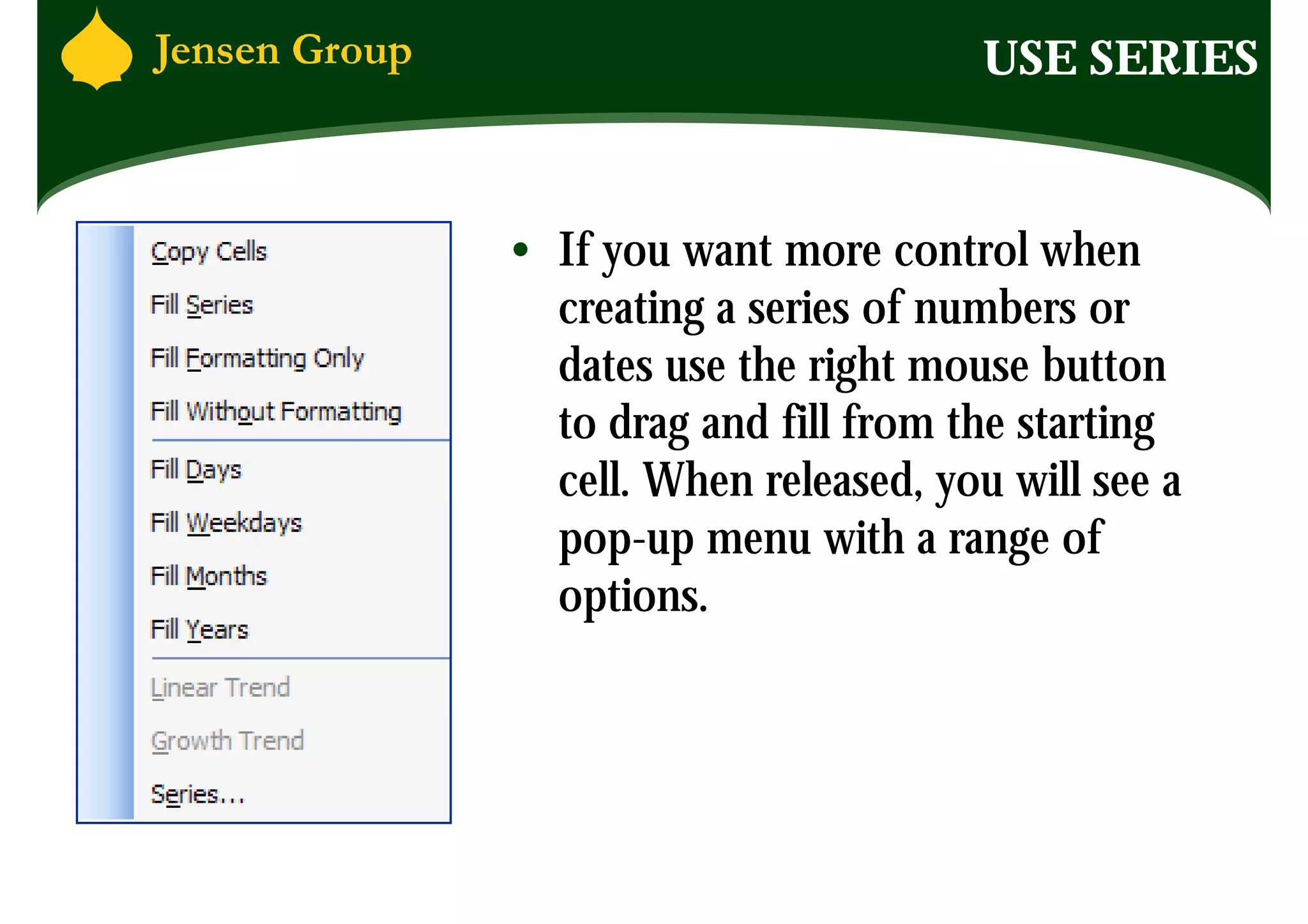 USE SERIES


• If you want more control when
  creating a series of numbers or
  dates use the right mouse button
  to drag and fill from the starting
  cell. When released, you will see a
  pop-up menu with a range of
  options.
 