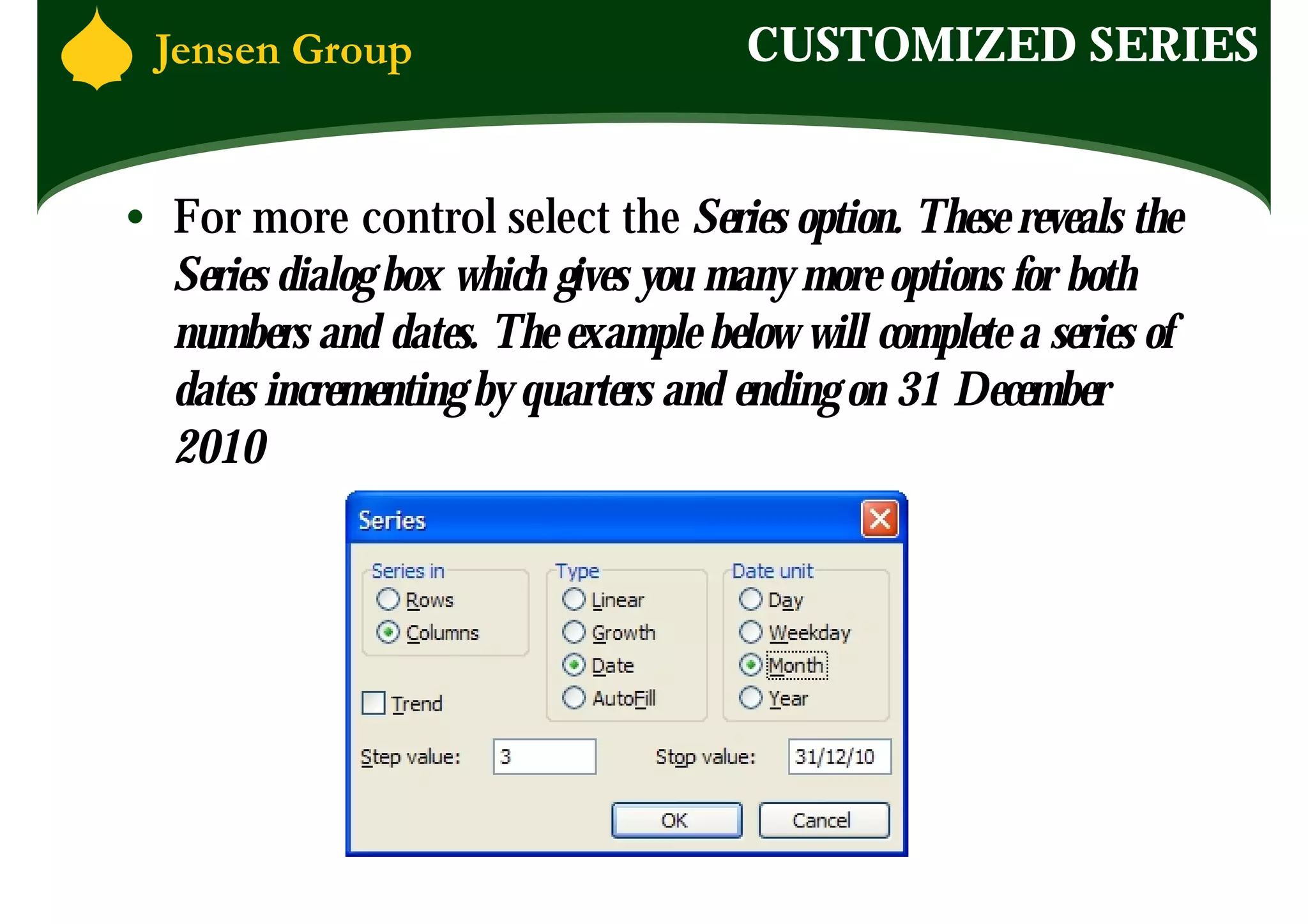 CUSTOMIZED SERIES


• For more control select the Series option. These reveals the
  Series dialog box which gives you many more options for both
  numbers and dates. The example below will complete a series of
  dates incrementing by quarters and ending on 31 December
  2010
 