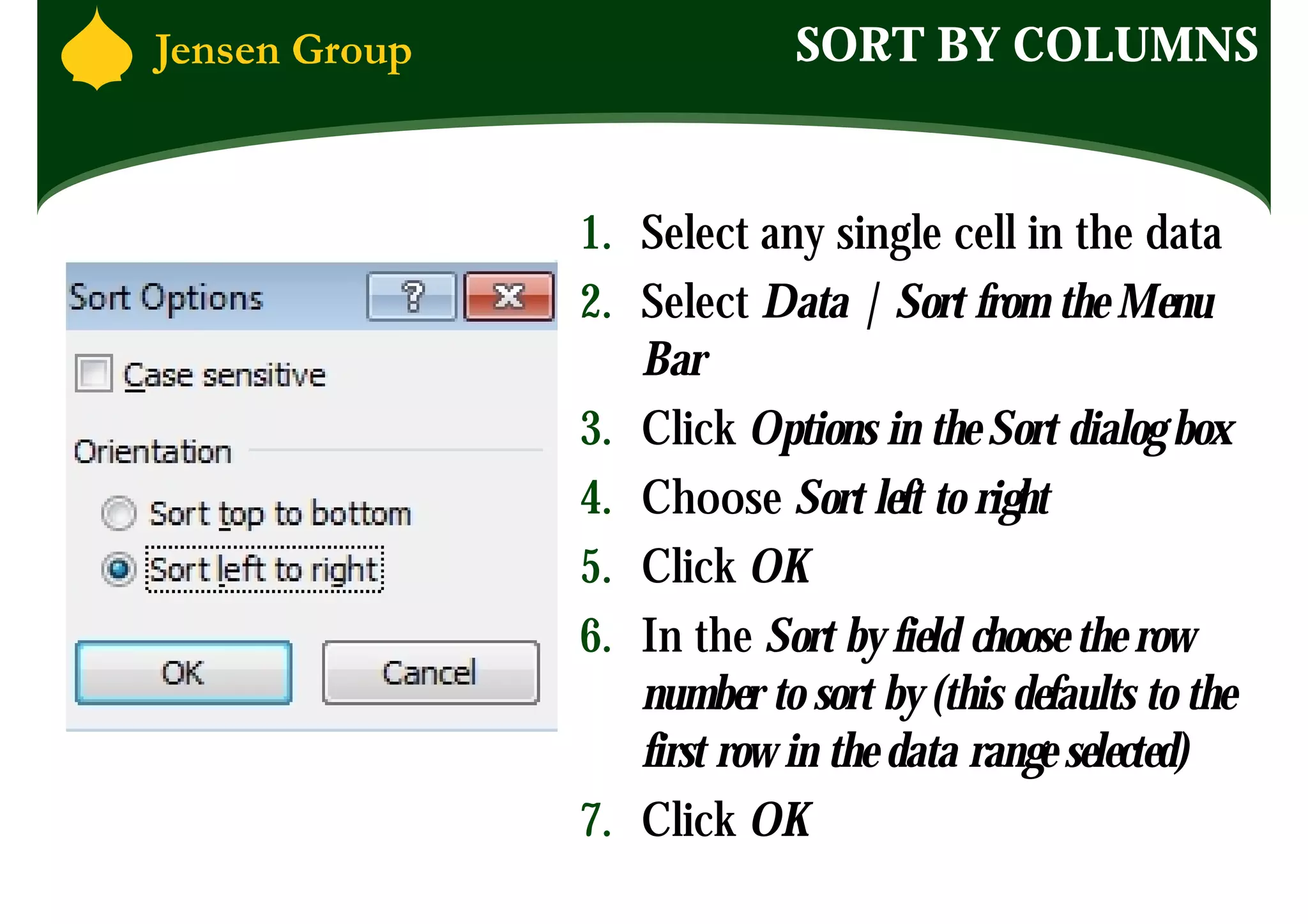 SORT BY COLUMNS


1. Select any single cell in the data
2. Select Data | Sort from the Menu
   Bar
3. Click Options in the Sort dialog box
4. Choose Sort left to right
5. Click OK
6. In the Sort by field choose the row
   number to sort by (this defaults to the
   first row in the data range selected)
7. Click OK
 