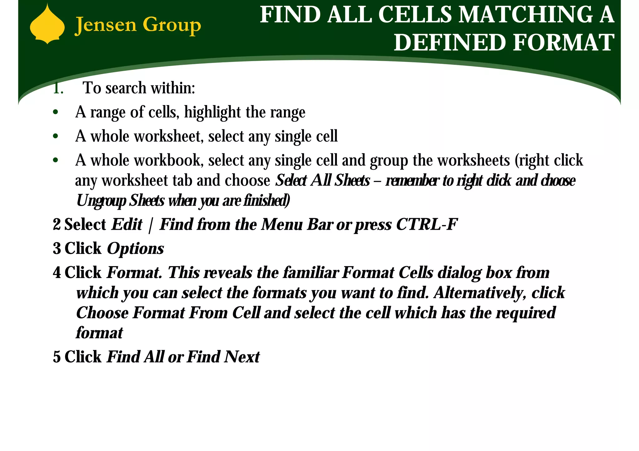 FIND ALL CELLS MATCHING A
                                           DEFINED FORMAT
1. To search within:
• A range of cells, highlight the range
• A whole worksheet, select any single cell
• A whole workbook, select any single cell and group the worksheets (right click
   any worksheet tab and choose Select All Sheets – remember to right click and choose
   Ungroup Sheets when you are finished)
2 Select Edit | Find from the Menu Bar or press CTRL-F
3 Click Options
4 Click Format. This reveals the familiar Format Cells dialog box from
   which you can select the formats you want to find. Alternatively, click
   Choose Format From Cell and select the cell which has the required
   format
5 Click Find All or Find Next
 
