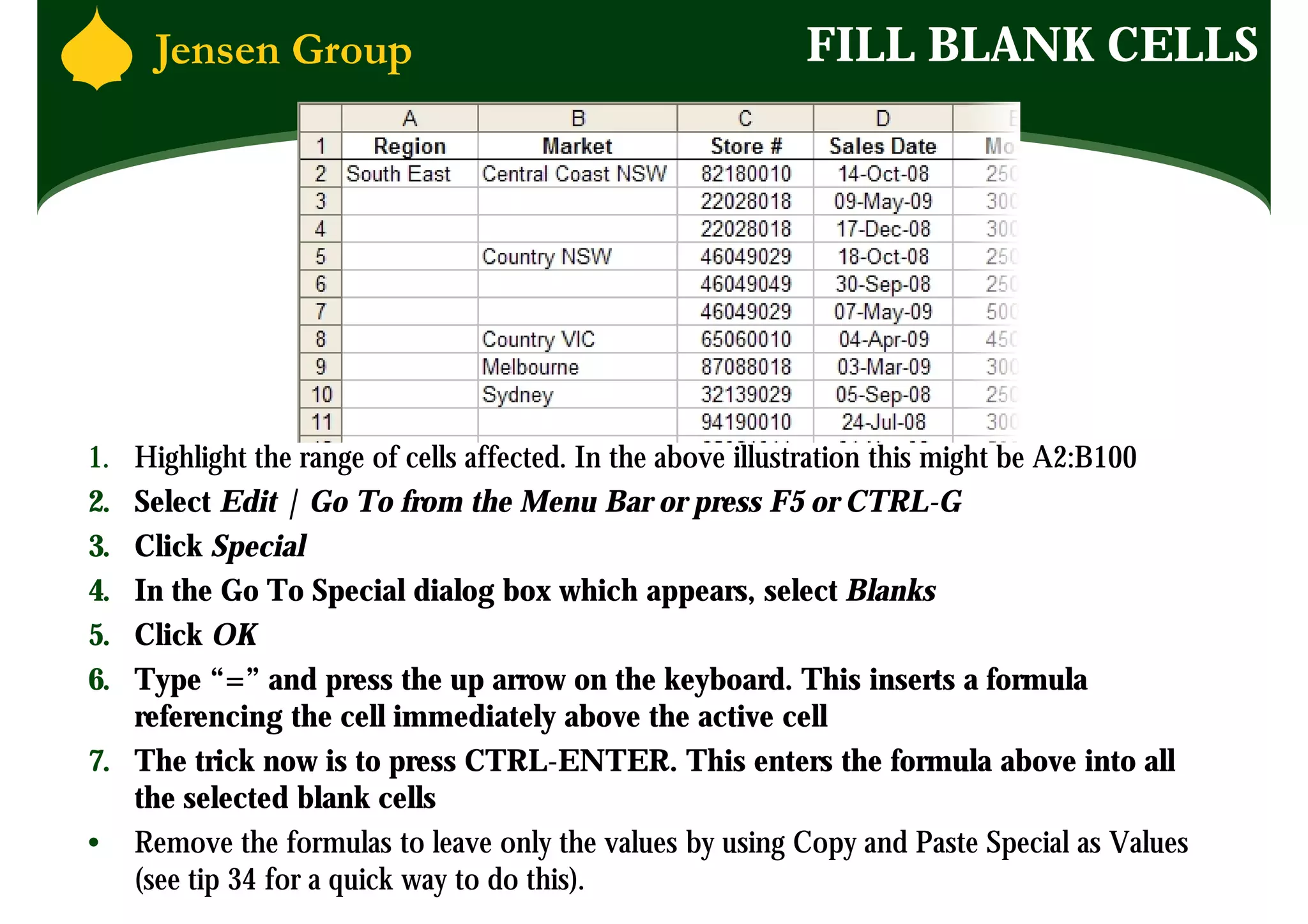 FILL BLANK CELLS




1. Highlight the range of cells affected. In the above illustration this might be A2:B100
2. Select Edit | Go To from the Menu Bar or press F5 or CTRL-G
3. Click Special
4. In the Go To Special dialog box which appears, select Blanks
5. Click OK
6. Type “=” and press the up arrow on the keyboard. This inserts a formula
   referencing the cell immediately above the active cell
7. The trick now is to press CTRL-ENTER. This enters the formula above into all
   the selected blank cells
• Remove the formulas to leave only the values by using Copy and Paste Special as Values
   (see tip 34 for a quick way to do this).
 