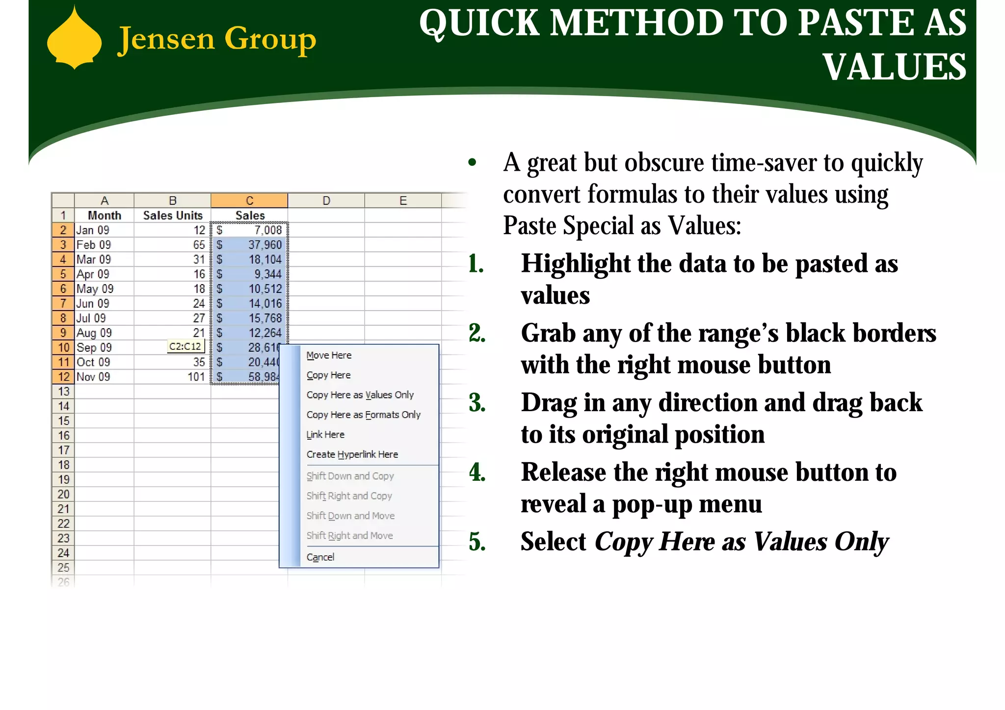 QUICK METHOD TO PASTE AS
                 VALUES

  • A great but obscure time-saver to quickly
     convert formulas to their values using
     Paste Special as Values:
  1. Highlight the data to be pasted as
       values
  2. Grab any of the range’s black borders
       with the right mouse button
  3. Drag in any direction and drag back
       to its original position
  4. Release the right mouse button to
       reveal a pop-up menu
  5. Select Copy Here as Values Only
 