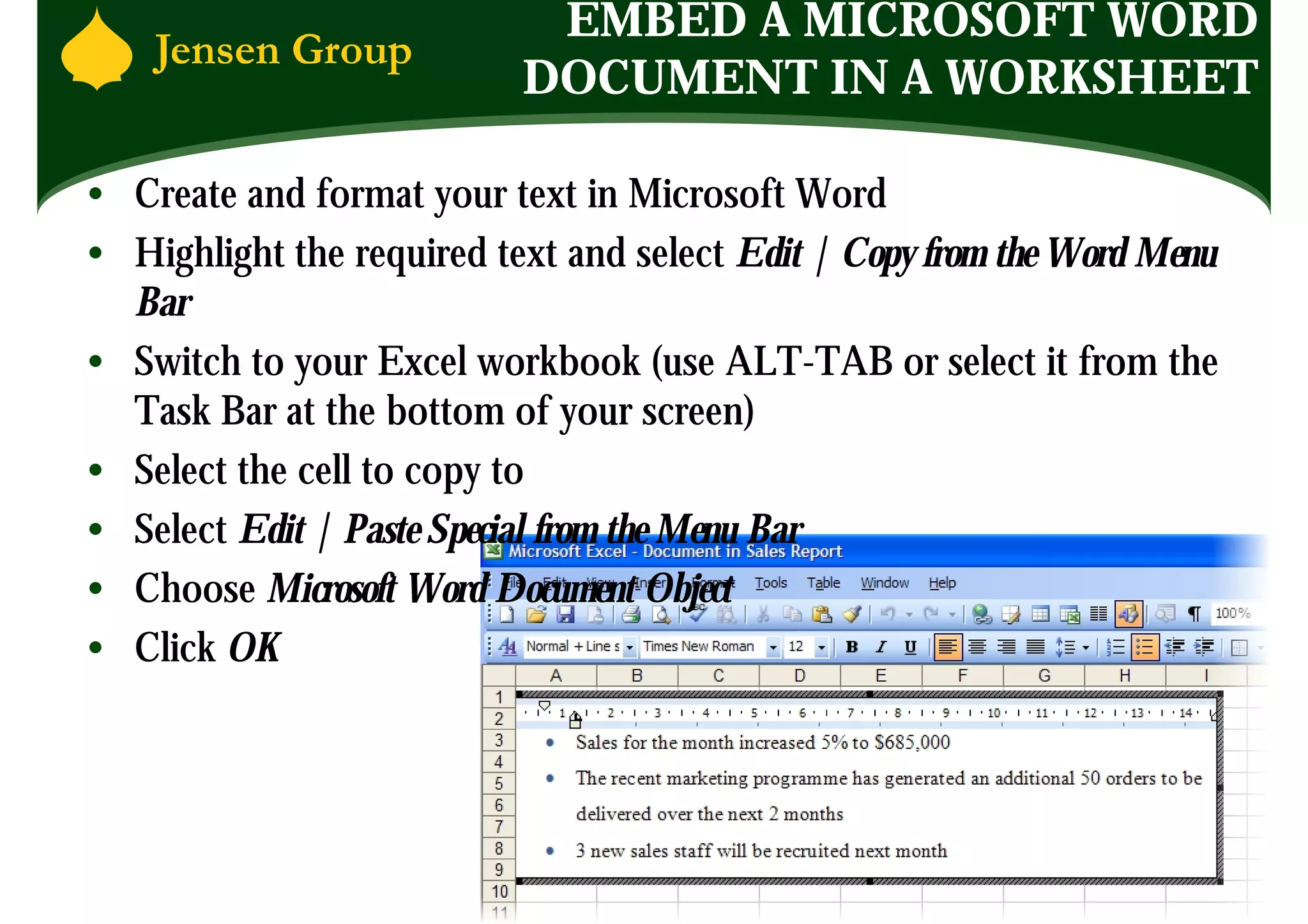 EMBED A MICROSOFT WORD
                           DOCUMENT IN A WORKSHEET

• Create and format your text in Microsoft Word
• Highlight the required text and select Edit | Copy from the Word Menu
  Bar
• Switch to your Excel workbook (use ALT-TAB or select it from the
  Task Bar at the bottom of your screen)
• Select the cell to copy to
• Select Edit | Paste Special from the Menu Bar
• Choose Microsoft Word Document Object
• Click OK
 