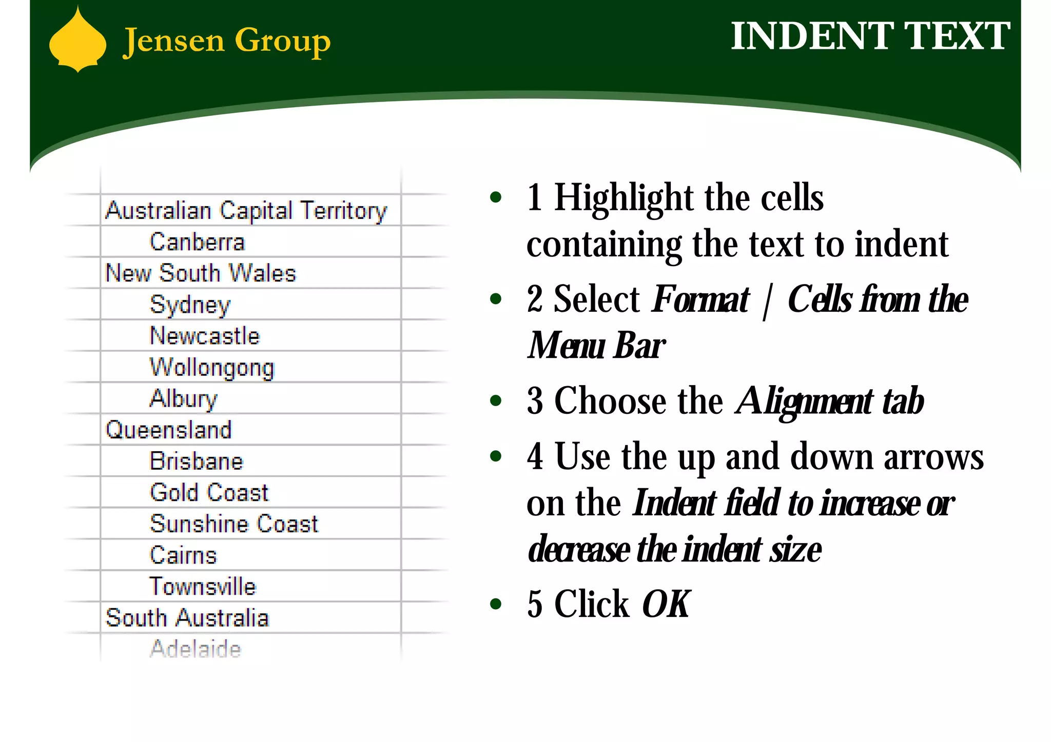 INDENT TEXT



• 1 Highlight the cells
  containing the text to indent
• 2 Select Format | Cells from the
  Menu Bar
• 3 Choose the Alignment tab
• 4 Use the up and down arrows
  on the Indent field to increase or
  decrease the indent size
• 5 Click OK
 