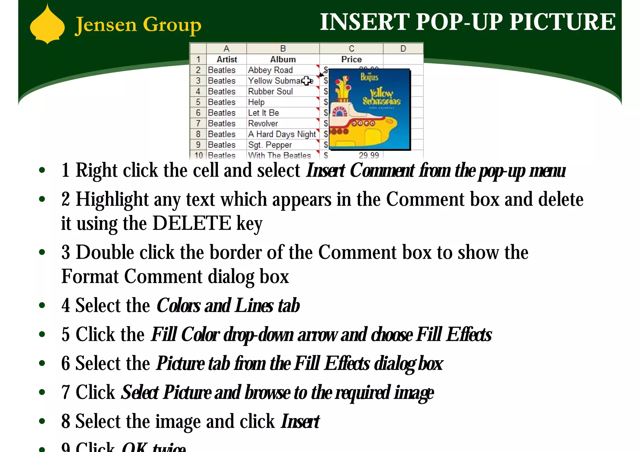 INSERT POP-UP PICTURE




• 1 Right click the cell and select Insert Comment from the pop-up menu
• 2 Highlight any text which appears in the Comment box and delete
  it using the DELETE key
• 3 Double click the border of the Comment box to show the
  Format Comment dialog box
• 4 Select the Colors and Lines tab
• 5 Click the Fill Color drop-down arrow and choose Fill Effects
• 6 Select the Picture tab from the Fill Effects dialog box
• 7 Click Select Picture and browse to the required image
• 8 Select the image and click Insert
 