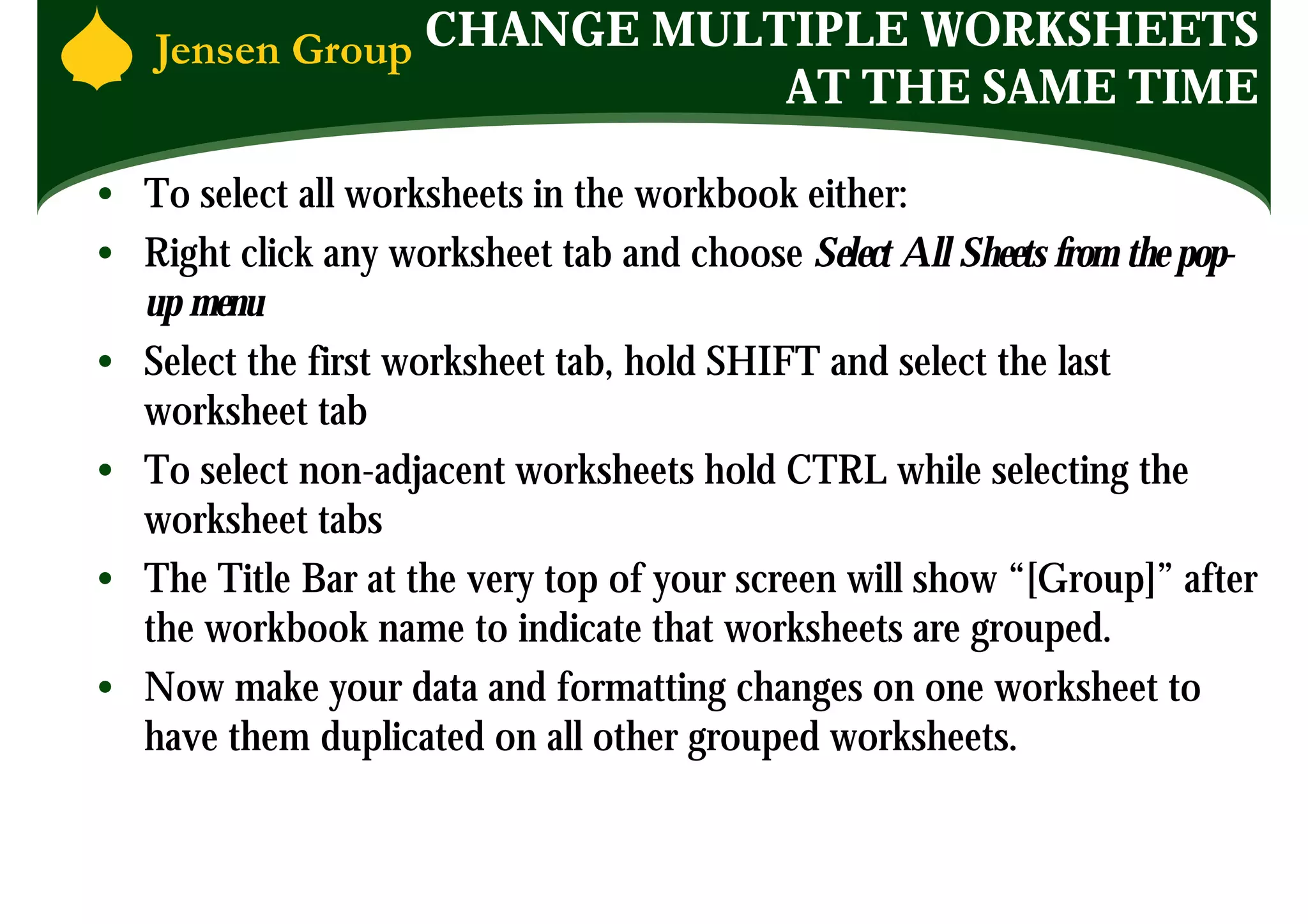CHANGE MULTIPLE WORKSHEETS
                               AT THE SAME TIME

• To select all worksheets in the workbook either:
• Right click any worksheet tab and choose Select All Sheets from the pop-
  up menu
• Select the first worksheet tab, hold SHIFT and select the last
  worksheet tab
• To select non-adjacent worksheets hold CTRL while selecting the
  worksheet tabs
• The Title Bar at the very top of your screen will show “[Group]” after
  the workbook name to indicate that worksheets are grouped.
• Now make your data and formatting changes on one worksheet to
  have them duplicated on all other grouped worksheets.
 
