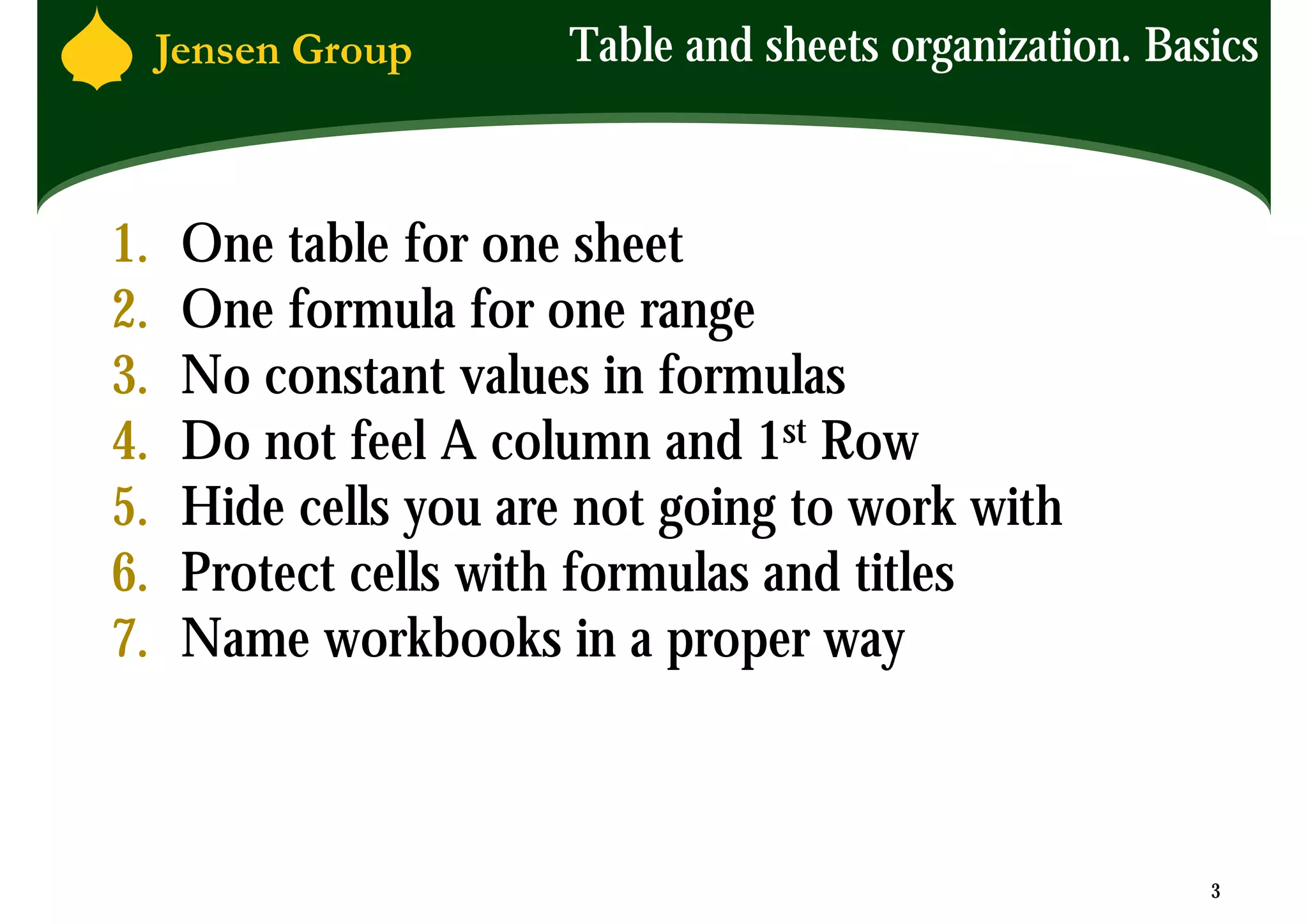 Table and sheets organization. Basics



1.   One table for one sheet
2.   One formula for one range
3.   No constant values in formulas
4.   Do not feel A column and 1st Row
5.   Hide cells you are not going to work with
6.   Protect cells with formulas and titles
7.   Name workbooks in a proper way



                                                         3
 