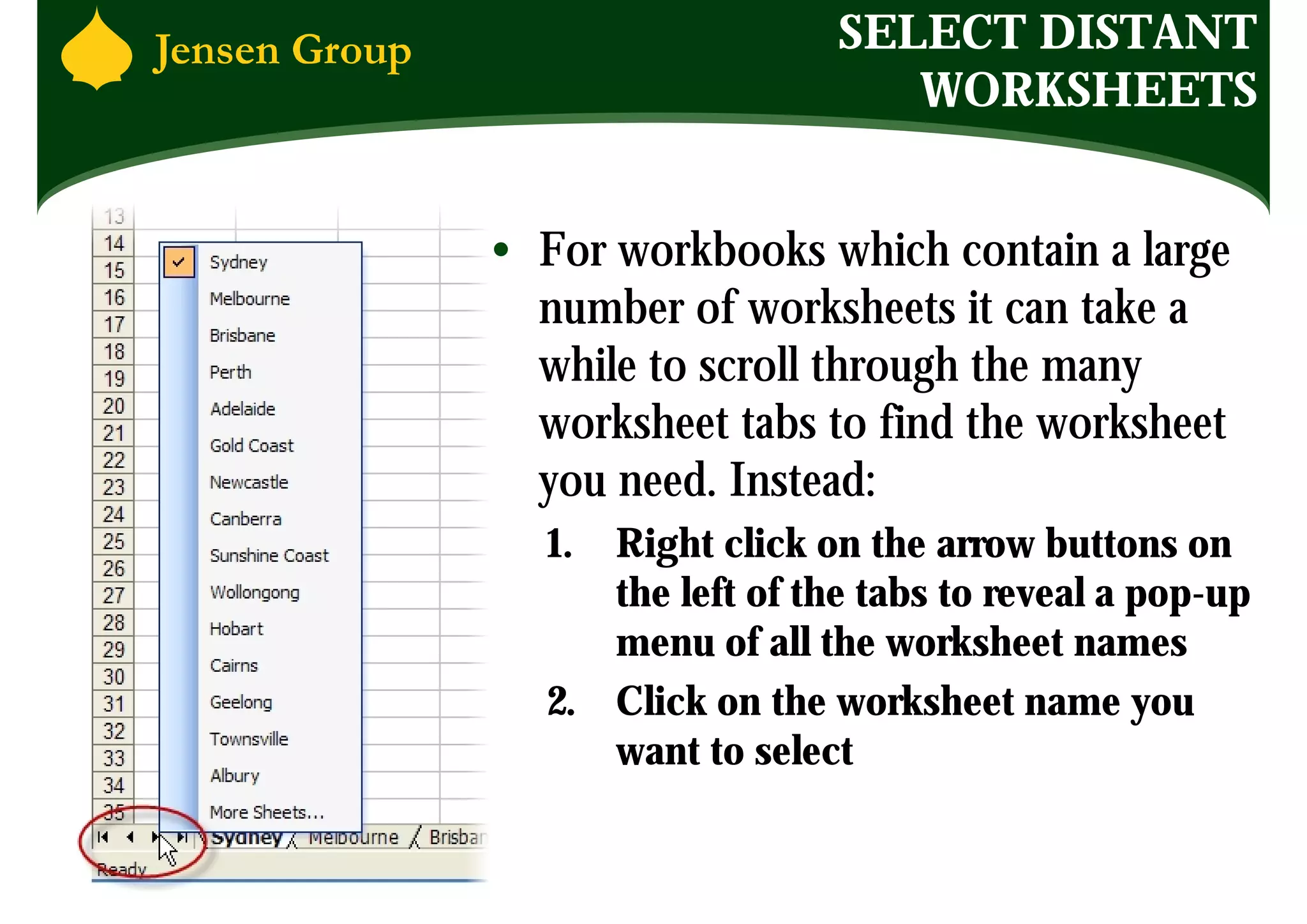 SELECT DISTANT
                      WORKSHEETS


• For workbooks which contain a large
  number of worksheets it can take a
  while to scroll through the many
  worksheet tabs to find the worksheet
  you need. Instead:
  1. Right click on the arrow buttons on
     the left of the tabs to reveal a pop-up
     menu of all the worksheet names
  2. Click on the worksheet name you
     want to select
 