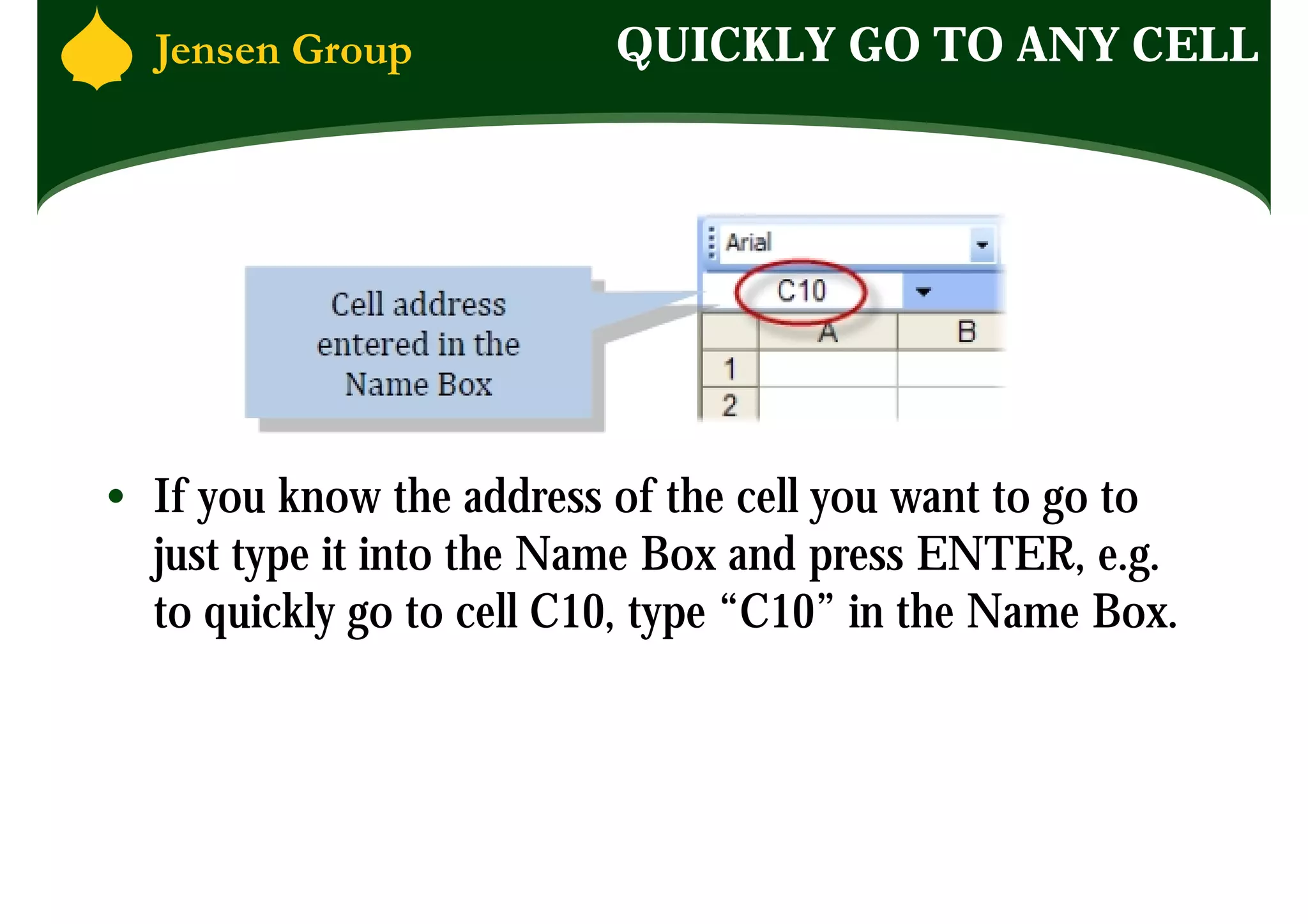 QUICKLY GO TO ANY CELL




• If you know the address of the cell you want to go to
  just type it into the Name Box and press ENTER, e.g.
  to quickly go to cell C10, type “C10” in the Name Box.
 