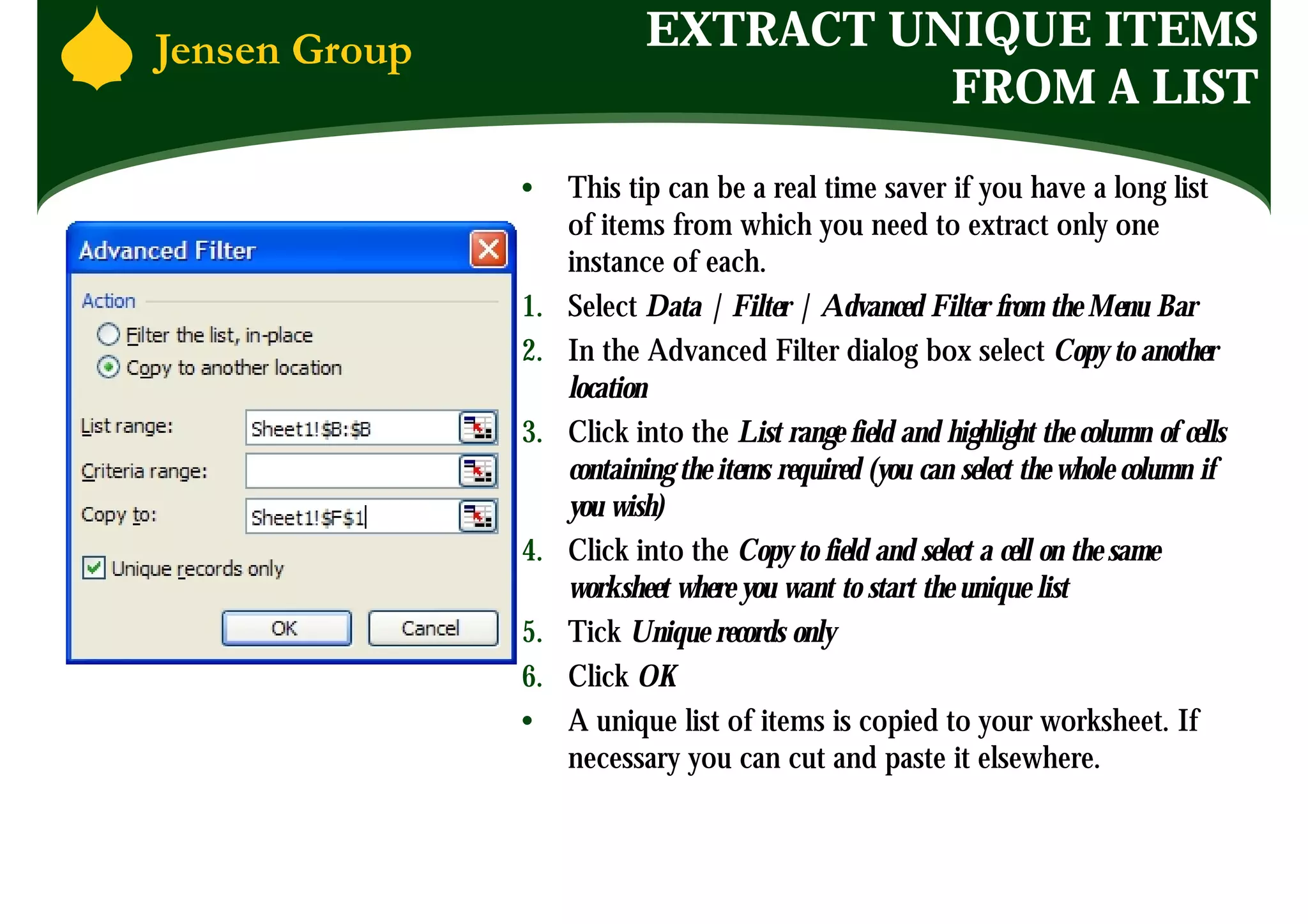 EXTRACT UNIQUE ITEMS
                      FROM A LIST
•    This tip can be a real time saver if you have a long list
     of items from which you need to extract only one
     instance of each.
1.   Select Data | Filter | Advanced Filter from the Menu Bar
2.   In the Advanced Filter dialog box select Copy to another
     location
3.   Click into the List range field and highlight the column of cells
     containing the items required (you can select the whole column if
     you wish)
4.   Click into the Copy to field and select a cell on the same
     worksheet where you want to start the unique list
5.   Tick Unique records only
6.   Click OK
•    A unique list of items is copied to your worksheet. If
     necessary you can cut and paste it elsewhere.
 