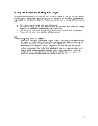 10
Editing cell Entries and Working with ranges
You can change the contents of any cell at any time. To edit the contents of a cell, you first select the cell
you want to edit. Then you have three options: you can click the formula bar, double-click the selected cell,
or press [F2]. This puts Excel into Edit mode. The following is simply steps on entering, deleting or editing
data:
· Click the cell where you want to either enter, delete or edit
· To enter data simply type and press Enter; to delete the cell content press backspace; To edit
simply click on the section of data within the you would like to edit
· Your data can be in text format which will be left aligned or numeric format which is right aligned
· To over write cell content simply select the cell type new input
Note: Using range names in a workbook:
Any group of cells (two or more) is called a range. To select a range, click the first cell and drag to
the last cell you want to include in the range. The range address is defined by noting the first and
last cells in the range separated by a colon, for example A7:D16. Once you select a range, the
easiest way to give it a name is by clicking the name box and typing in a name. You can use a
range name in a formula (for example, Income-Expenses) or to move around the workbook more
quickly. Simply click the name box list arrow, then click the name of the range you want to go to.
The cell pointer moves immediately to select that range. To clear the name from a range, click
Insert on the menu bar, point to Name, then click Define. Select the range name you want to
delete from the Define Name dialog box, click Delete, and then click OK.
 