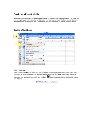 11
Basic workbook skills
Sometimes it’s more efficient to create a new worksheet by modifying one that already exits. This saves you
from having to retype information that can be reused from previous work. Use the Save command to store
changes made to an existing file. It is a good idea to save your work every 15 minutes or before printing.
Saving a Workbook
FIGURE 3.1
STEP 1: Click File
STEP 2: Click Save As (if you save your work for the first time) Dialog Box will show up See below select
the current file name (if necessary) or re-type a new filename. Then click Save. If you make any further
changes to your workbook, then simply click the Save button located on the standard toolbar to save
new changes.
FIGURE: 3.2: Save As dialog box
1
2
 
