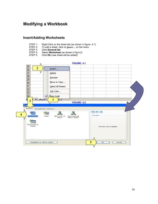 16
Modifying a Workbook
Insert/Adding Worksheets
STEP 1: Right-Click on the sheet tab (as shown in figure .4.1)
STEP 2: To add a sheet, click on Insert… on the menu
STEP 3: Click General tab
STEP 4: Select Worksheet (as shown in fig.4.2)
STEP 5: Click Ok (new sheet will be added)
FIGURE: 4.1
FIGURE: 4.2
1
2
3
4
5
 
