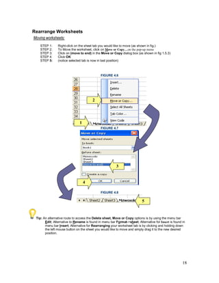 18
Rearrange Worksheets
Moving worksheets:
STEP 1: Right-click on the sheet tab you would like to move (as shown in fig.)
STEP 2: To Move the worksheet, click on Move or Copy…on the pop-up menu
STEP 3: Click on (move to end) in the Move or Copy dialog box (as shown in fig 1.5.3)
STEP 4: Click OK
STEP 5: (notice selected tab is now in last position)
FIGURE 4.6
FIGURE 4.7
FIGURE 4.8
Tip: An alternative route to access the Delete sheet, Move or Copy options is by using the menu bar
Edit; Alternative to Rename is found in menu bar Format->sheet; Alternative for Insert is found in
menu bar Insert; Alternative for Rearranging your worksheet tab is by clicking and holding down
the left mouse button on the sheet you would like to move and simply drag it to the new desired
position.
5
3
4
2
1
 