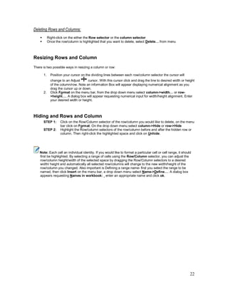 22
Deleting Rows and Columns:
§ Right-click on the either the Row selector or the column selector
§ Once the row/column is highlighted that you want to delete, select Delete… from menu
Resizing Rows and Column
There is two possible ways in resizing a column or row:
1. Position your cursor on the dividing lines between each row/column selector the cursor will
change to an Adjust cursor. With this cursor click and drag the line to desired width or height
of the column/row. Note an information Box will appear displaying numerical alignment as you
drag the cursor up or down.
2. Click Format on the menu bar, from the drop down menu select column->width… or row-
>height…. A dialog box will appear requesting numerical input for width/height alignment. Enter
your desired width or height.
Hiding and Rows and Column
STEP 1: Click on the Row/Column selector of the row/column you would like to delete, on the menu
bar click on Format. On the drop down menu select column->Hide or row->Hide
STEP 2: Highlight the Row/column selectors of the row/column before and after the hidden row or
column. Then right-click the highlighted space and click on Unhide.
Note: Each cell an individual identity. If you would like to format a particular cell or cell range, it should
first be highlighted. By selecting a range of cells using the Row/Column selector, you can adjust the
row/column height/width of the selected space by dragging the Row/Column selectors to a desired
width/ height and automatically all selected row/columns will change to the new width/height of the
row/column you changed. Also important is Defining a range name- first you select the range to be
named, then click Insert on the menu bar, a drop down menu select Name->Define…. A dialog box
appears requesting Names in workbook: ¸ enter an appropriate name and click ok.
 